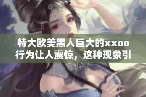 特大欧美黑人巨大的xxoo行为让人震惊，这种现象引发了广泛关注与讨论