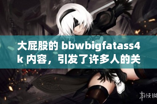 大屁股的 bbwbigfatass4k 内容，引发了许多人的关注与讨论