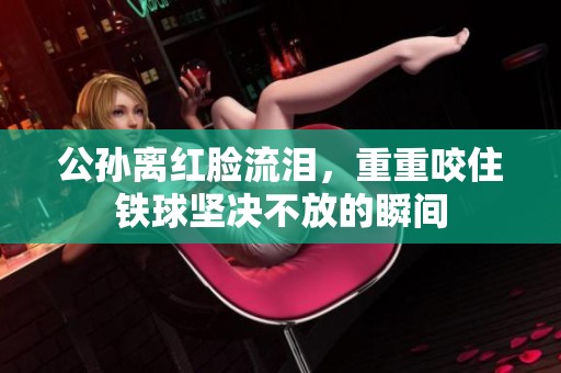 公孙离红脸流泪，重重咬住铁球坚决不放的瞬间