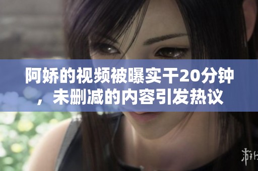 阿娇的视频被曝实干20分钟，未删减的内容引发热议
