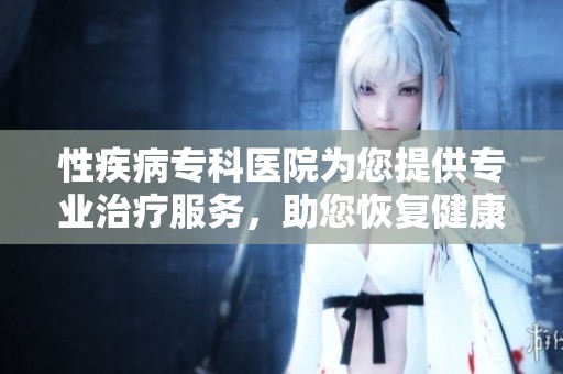 性疾病专科医院为您提供专业治疗服务，助您恢复健康生活