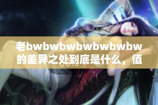老bwbwbwbwbwbwbw的差异之处到底是什么，值得我们深入探讨与了解。