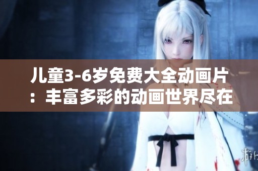 儿童3-6岁免费大全动画片：丰富多彩的动画世界尽在这里等你来探索