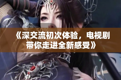 《深交流初次体验，电视剧带你走进全新感受》
