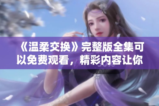 《温柔交换》完整版全集可以免费观看，精彩内容让你欲罢不能