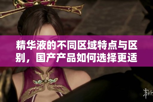 精华液的不同区域特点与区别，国产产品如何选择更适合你