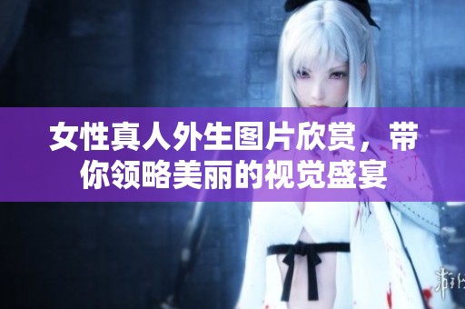 女性真人外生图片欣赏，带你领略美丽的视觉盛宴