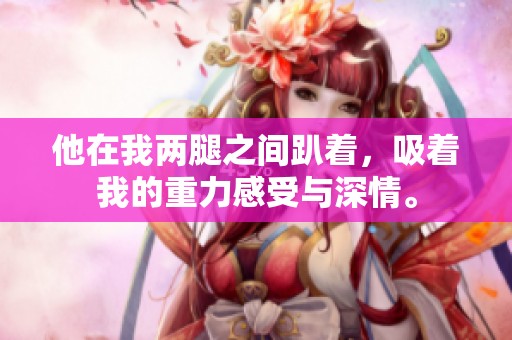 他在我两腿之间趴着，吸着我的重力感受与深情。