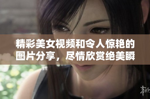 精彩美女视频和令人惊艳的图片分享，尽情欣赏绝美瞬间！