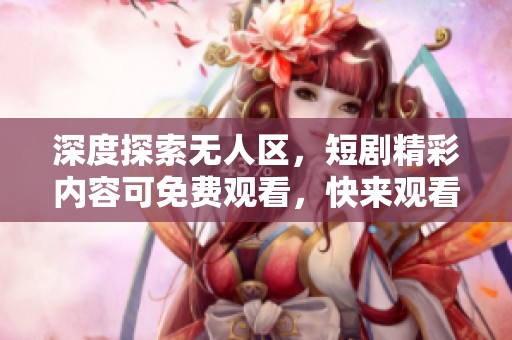 深度探索无人区，短剧精彩内容可免费观看，快来观看吧！