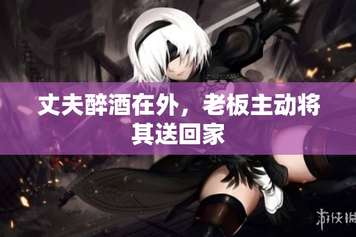 丈夫醉酒在外，老板主动将其送回家