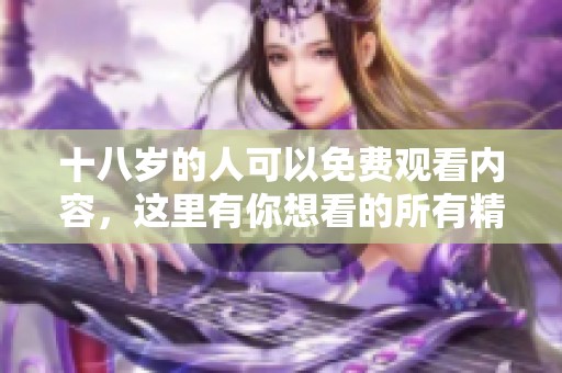 十八岁的人可以免费观看内容，这里有你想看的所有精彩。