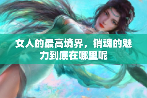 女人的最高境界，销魂的魅力到底在哪里呢