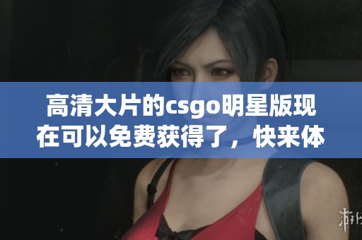 高清大片的csgo明星版现在可以免费获得了，快来体验这款精彩游戏吧