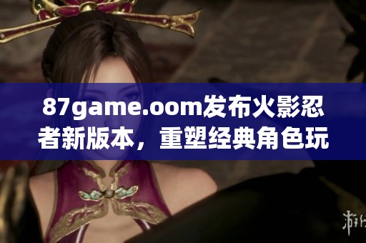 87game.oom发布火影忍者新版本，重塑经典角色玩法引发热议