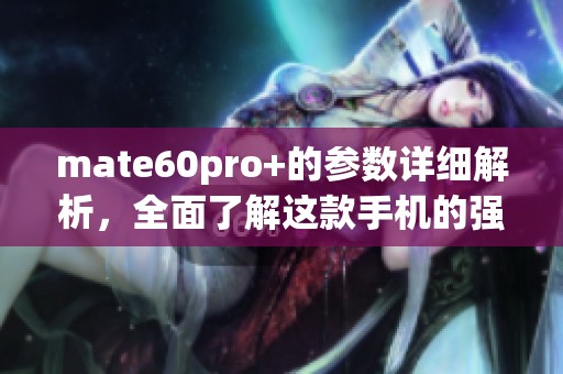 mate60pro+的参数详细解析，全面了解这款手机的强大性能与特点