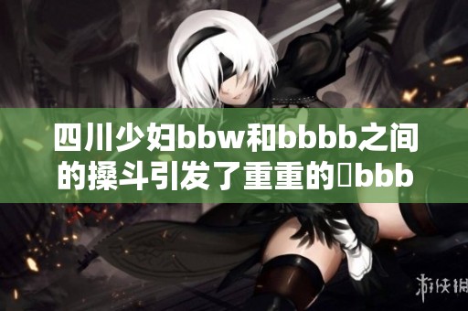 四川少妇bbw和bbbb之间的搡斗引发了重重的槡bbbb事件
