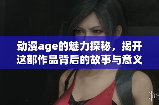 动漫age的魅力探秘，揭开这部作品背后的故事与意义