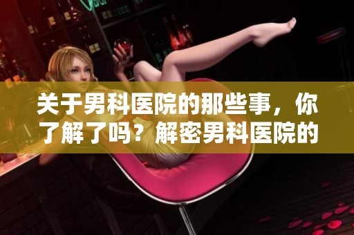 关于男科医院的那些事，你了解了吗？解密男科医院的服务与特色