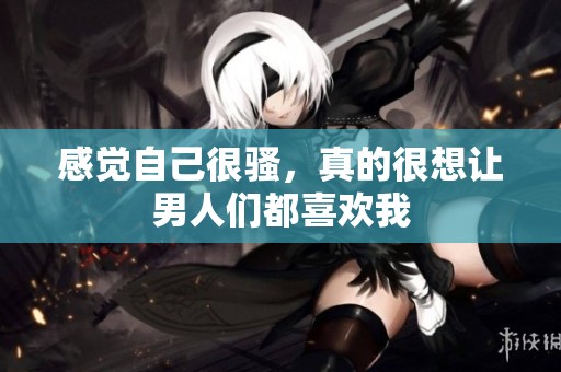感觉自己很骚，真的很想让男人们都喜欢我