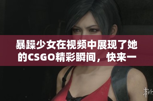 暴躁少女在视频中展现了她的CSGO精彩瞬间，快来一起观看！