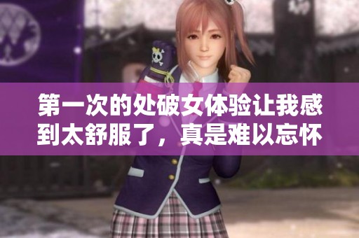 第一次的处破女体验让我感到太舒服了，真是难以忘怀的时刻