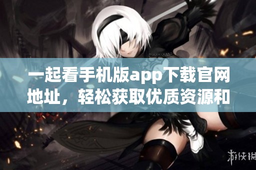 一起看手机版app下载官网地址，轻松获取优质资源和精彩内容！