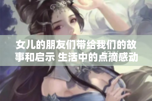女儿的朋友们带给我们的故事和启示 生活中的点滴感动与思考