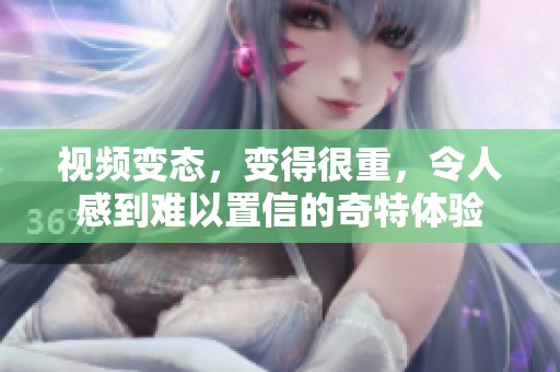 视频变态，变得很重，令人感到难以置信的奇特体验