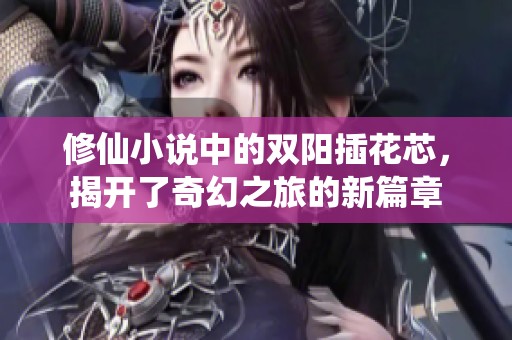 修仙小说中的双阳插花芯，揭开了奇幻之旅的新篇章