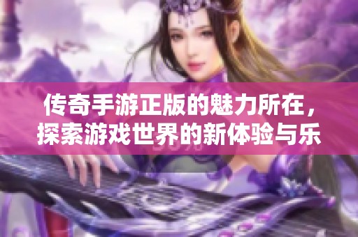 传奇手游正版的魅力所在，探索游戏世界的新体验与乐趣