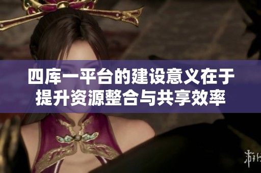 四库一平台的建设意义在于提升资源整合与共享效率