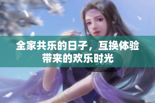全家共乐的日子，互换体验带来的欢乐时光