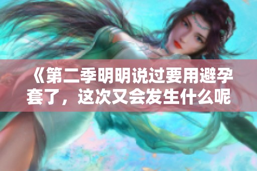 《第二季明明说过要用避孕套了，这次又会发生什么呢》