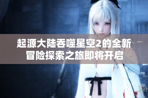 起源大陆吞噬星空2的全新冒险探索之旅即将开启