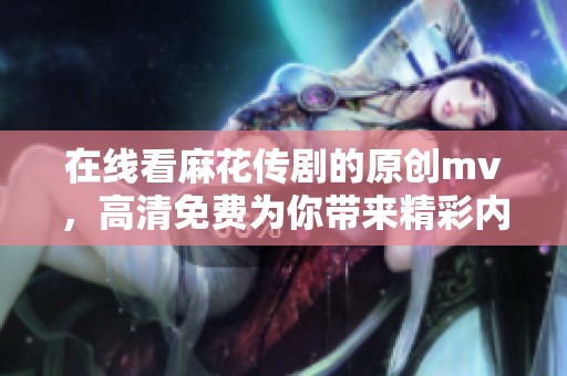 在线看麻花传剧的原创mv，高清免费为你带来精彩内容分享