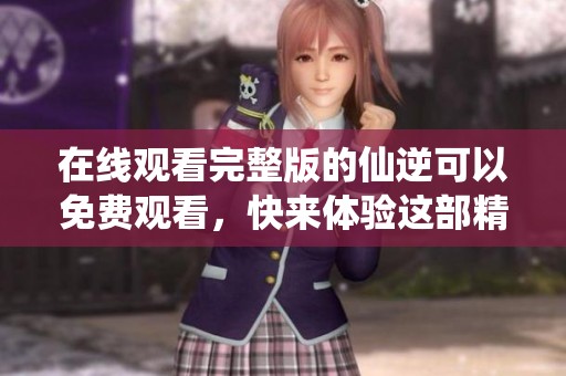 在线观看完整版的仙逆可以免费观看，快来体验这部精彩作品吧！