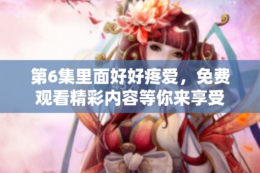 第6集里面好好疼爱，免费观看精彩内容等你来享受