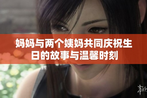 妈妈与两个姨妈共同庆祝生日的故事与温馨时刻