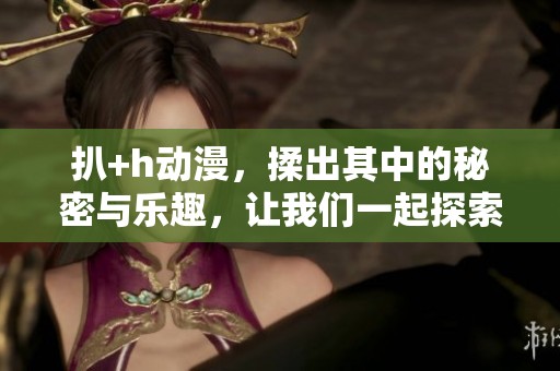 扒+h动漫，揉出其中的秘密与乐趣，让我们一起探索这奇妙世界