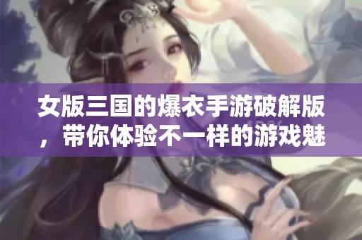 女版三国的爆衣手游破解版，带你体验不一样的游戏魅力与乐趣