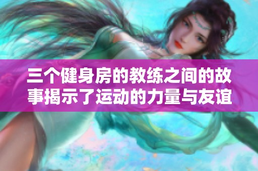 三个健身房的教练之间的故事揭示了运动的力量与友谊的真谛