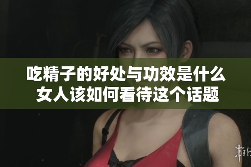 吃精子的好处与功效是什么 女人该如何看待这个话题