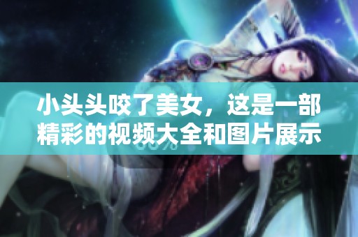 小头头咬了美女，这是一部精彩的视频大全和图片展示