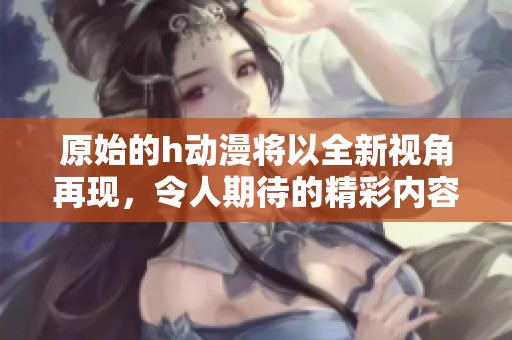 原始的h动漫将以全新视角再现，令人期待的精彩内容即将揭晓。