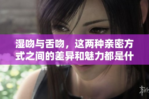 湿吻与舌吻，这两种亲密方式之间的差异和魅力都是什么呢