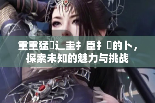 重重猛畐辶圭扌臣扌喿的卜，探索未知的魅力与挑战