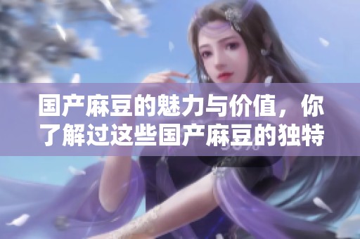 国产麻豆的魅力与价值，你了解过这些国产麻豆的独特之处吗