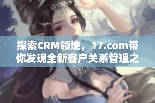 探索CRM领地，17.com带你发现全新客户关系管理之道