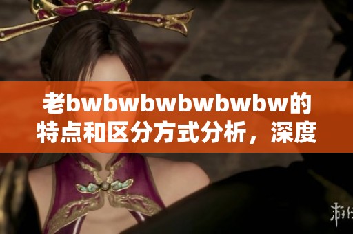 老bwbwbwbwbwbw的特点和区分方式分析，深度探讨其独特之处